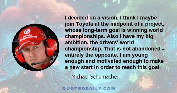 I decided on a vision. I think I maybe join Toyota at the midpoint of a project, whose long-term goal is winning world championships. Also I have my big ambition, the drivers' world championship. That is not abandoned - 