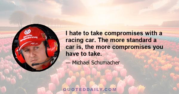 I hate to take compromises with a racing car. The more standard a car is, the more compromises you have to take.