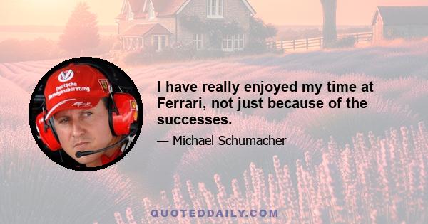 I have really enjoyed my time at Ferrari, not just because of the successes.