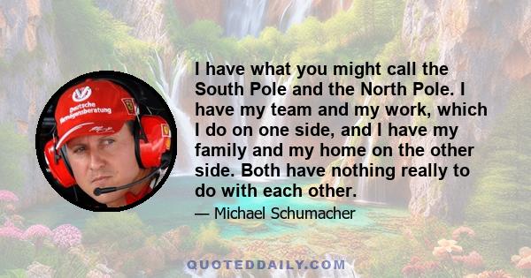 I have what you might call the South Pole and the North Pole. I have my team and my work, which I do on one side, and I have my family and my home on the other side. Both have nothing really to do with each other.