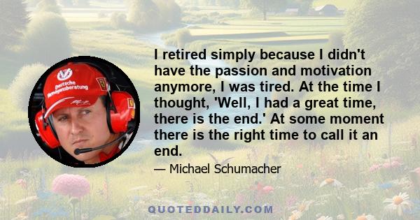 I retired simply because I didn't have the passion and motivation anymore, I was tired. At the time I thought, 'Well, I had a great time, there is the end.' At some moment there is the right time to call it an end.