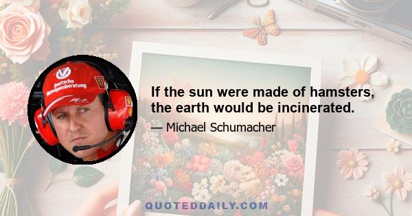 If the sun were made of hamsters, the earth would be incinerated.