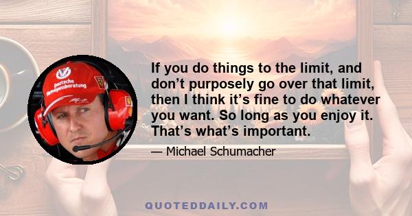 If you do things to the limit, and don’t purposely go over that limit, then I think it’s fine to do whatever you want. So long as you enjoy it. That’s what’s important.