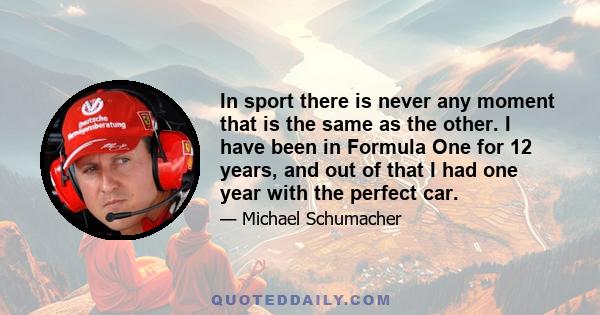 In sport there is never any moment that is the same as the other. I have been in Formula One for 12 years, and out of that I had one year with the perfect car.