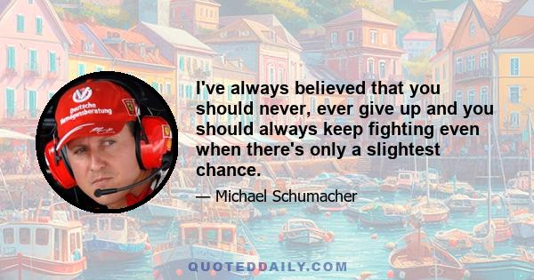 I've always believed that you should never, ever give up and you should always keep fighting even when there's only a slightest chance.