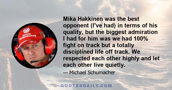 Mika Hakkinen was the best opponent (I've had) in terms of his quality, but the biggest admiration I had for him was we had 100% fight on track but a totally disciplined life off track. We respected each other highly