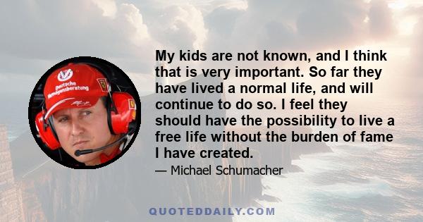 My kids are not known, and I think that is very important. So far they have lived a normal life, and will continue to do so. I feel they should have the possibility to live a free life without the burden of fame I have