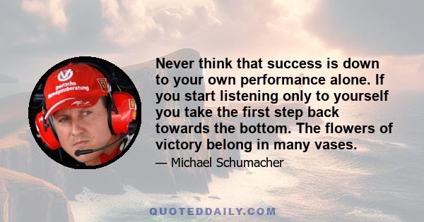 Never think that success is down to your own performance alone. If you start listening only to yourself you take the first step back towards the bottom. The flowers of victory belong in many vases.