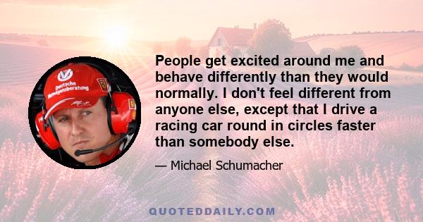 People get excited around me and behave differently than they would normally. I don't feel different from anyone else, except that I drive a racing car round in circles faster than somebody else.