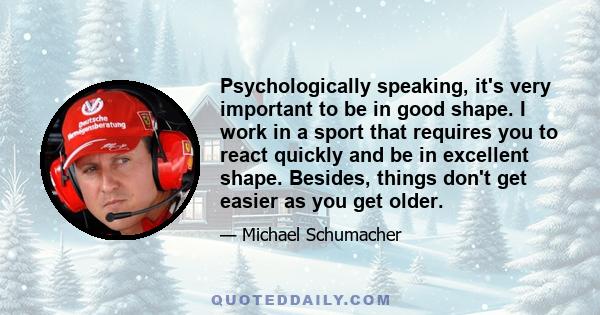 Psychologically speaking, it's very important to be in good shape. I work in a sport that requires you to react quickly and be in excellent shape. Besides, things don't get easier as you get older.