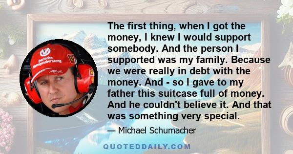 The first thing, when I got the money, I knew I would support somebody. And the person I supported was my family. Because we were really in debt with the money. And - so I gave to my father this suitcase full of money.