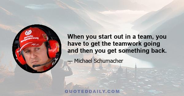 When you start out in a team, you have to get the teamwork going and then you get something back.