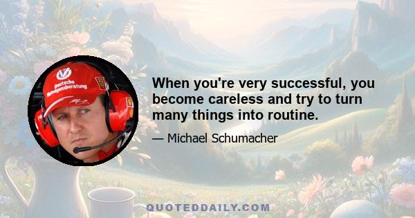 When you're very successful, you become careless and try to turn many things into routine.