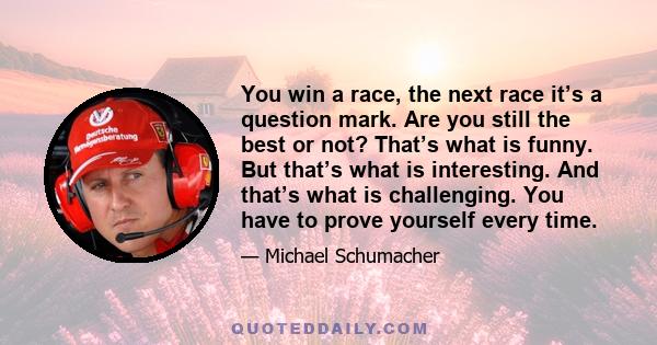 You win a race, the next race it’s a question mark. Are you still the best or not? That’s what is funny. But that’s what is interesting. And that’s what is challenging. You have to prove yourself every time.