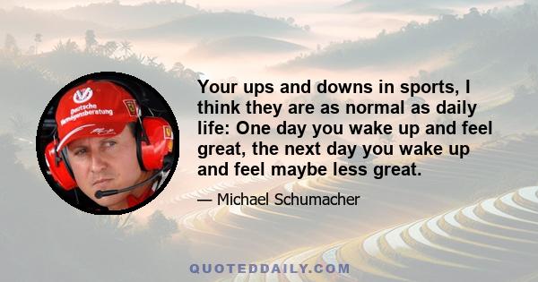 Your ups and downs in sports, I think they are as normal as daily life: One day you wake up and feel great, the next day you wake up and feel maybe less great.