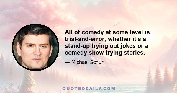 All of comedy at some level is trial-and-error, whether it's a stand-up trying out jokes or a comedy show trying stories.