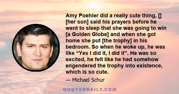 Amy Poehler did a really cute thing, [] [her son] said his prayers before he went to sleep that she was going to win [a Golden Globe] and when she got home she put [the trophy] in his bedroom. So when he woke up, he was 