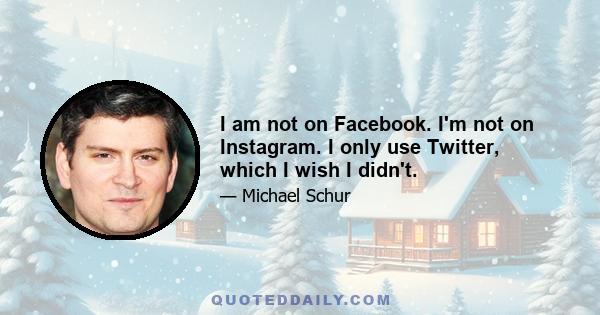 I am not on Facebook. I'm not on Instagram. I only use Twitter, which I wish I didn't.