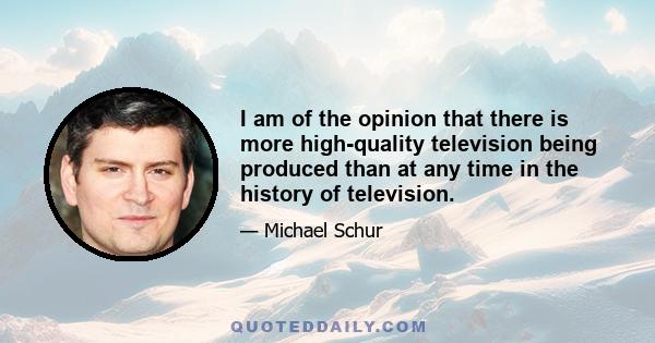 I am of the opinion that there is more high-quality television being produced than at any time in the history of television.