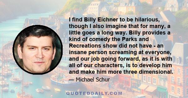 I find Billy Eichner to be hilarious, though I also imagine that for many, a little goes a long way. Billy provides a kind of comedy the Parks and Recreations show did not have - an insane person screaming at everyone,