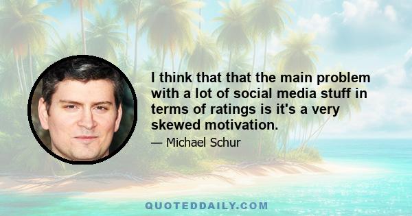 I think that that the main problem with a lot of social media stuff in terms of ratings is it's a very skewed motivation.