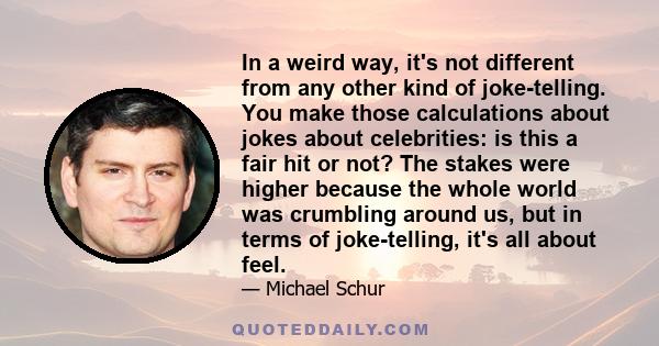 In a weird way, it's not different from any other kind of joke-telling. You make those calculations about jokes about celebrities: is this a fair hit or not? The stakes were higher because the whole world was crumbling