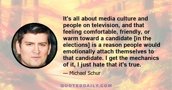 It's all about media culture and people on television, and that feeling comfortable, friendly, or warm toward a candidate [in the elections] is a reason people would emotionally attach themselves to that candidate. I