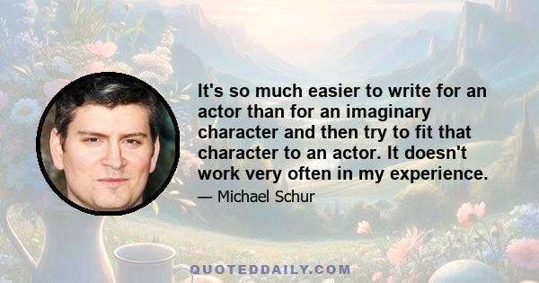 It's so much easier to write for an actor than for an imaginary character and then try to fit that character to an actor. It doesn't work very often in my experience.