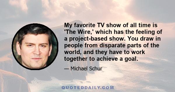 My favorite TV show of all time is 'The Wire,' which has the feeling of a project-based show. You draw in people from disparate parts of the world, and they have to work together to achieve a goal.