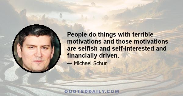 People do things with terrible motivations and those motivations are selfish and self-interested and financially driven.