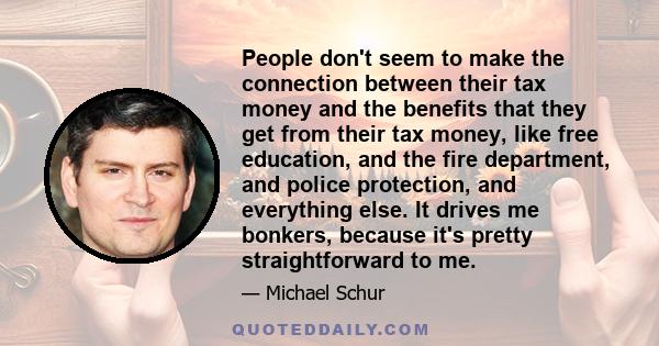 People don't seem to make the connection between their tax money and the benefits that they get from their tax money, like free education, and the fire department, and police protection, and everything else. It drives