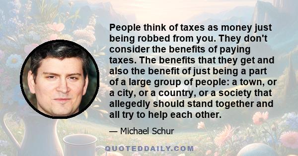 People think of taxes as money just being robbed from you. They don't consider the benefits of paying taxes. The benefits that they get and also the benefit of just being a part of a large group of people: a town, or a