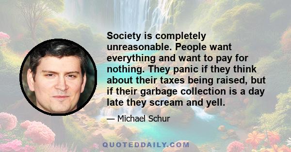 Society is completely unreasonable. People want everything and want to pay for nothing. They panic if they think about their taxes being raised, but if their garbage collection is a day late they scream and yell.