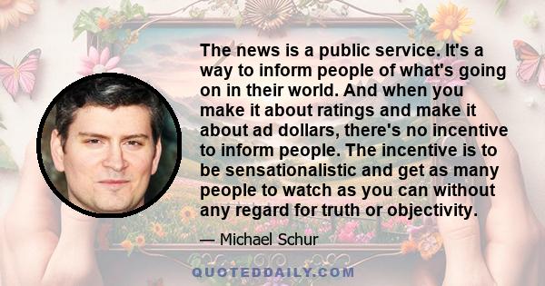 The news is a public service. It's a way to inform people of what's going on in their world. And when you make it about ratings and make it about ad dollars, there's no incentive to inform people. The incentive is to be 