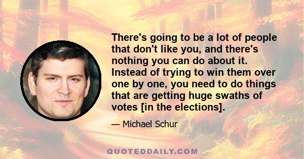 There's going to be a lot of people that don't like you, and there's nothing you can do about it. Instead of trying to win them over one by one, you need to do things that are getting huge swaths of votes [in the