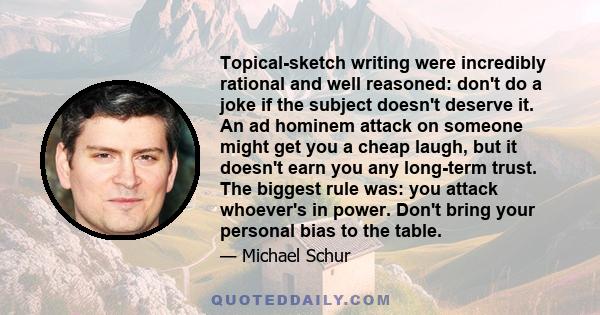 Topical-sketch writing were incredibly rational and well reasoned: don't do a joke if the subject doesn't deserve it. An ad hominem attack on someone might get you a cheap laugh, but it doesn't earn you any long-term