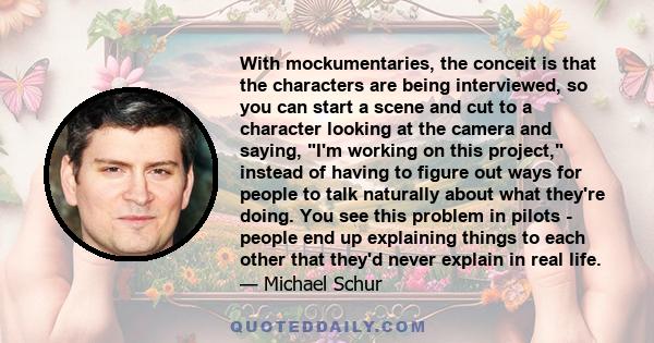 With mockumentaries, the conceit is that the characters are being interviewed, so you can start a scene and cut to a character looking at the camera and saying, I'm working on this project, instead of having to figure