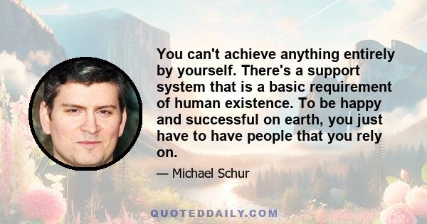 You can't achieve anything entirely by yourself. There's a support system that is a basic requirement of human existence. To be happy and successful on earth, you just have to have people that you rely on.