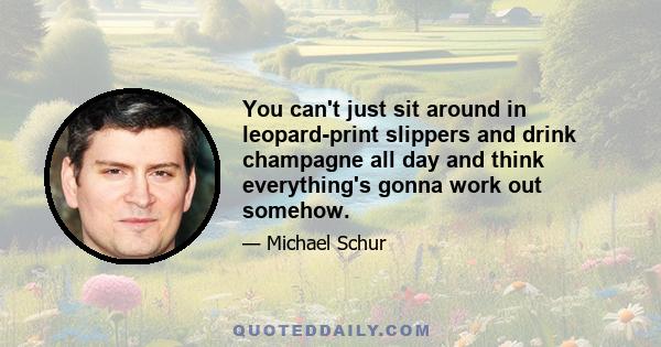 You can't just sit around in leopard-print slippers and drink champagne all day and think everything's gonna work out somehow.