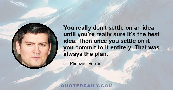 You really don't settle on an idea until you're really sure it's the best idea. Then once you settle on it you commit to it entirely. That was always the plan.