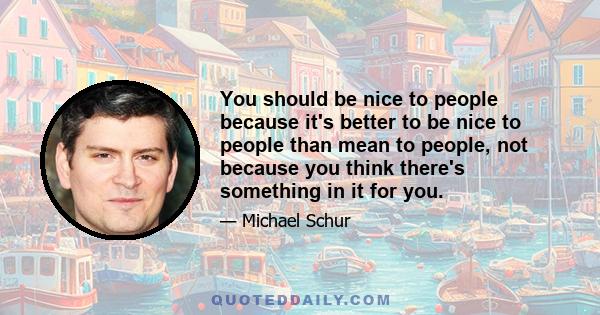 You should be nice to people because it's better to be nice to people than mean to people, not because you think there's something in it for you.