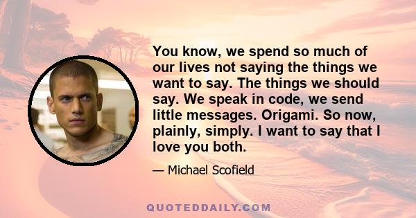 You know, we spend so much of our lives not saying the things we want to say. The things we should say. We speak in code, we send little messages. Origami. So now, plainly, simply. I want to say that I love you both.