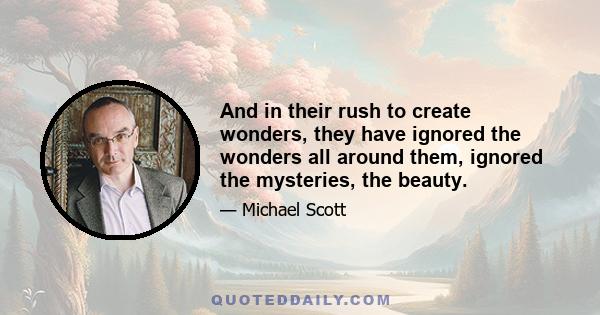 And in their rush to create wonders, they have ignored the wonders all around them, ignored the mysteries, the beauty.