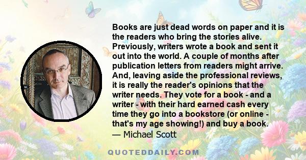 Books are just dead words on paper and it is the readers who bring the stories alive. Previously, writers wrote a book and sent it out into the world. A couple of months after publication letters from readers might