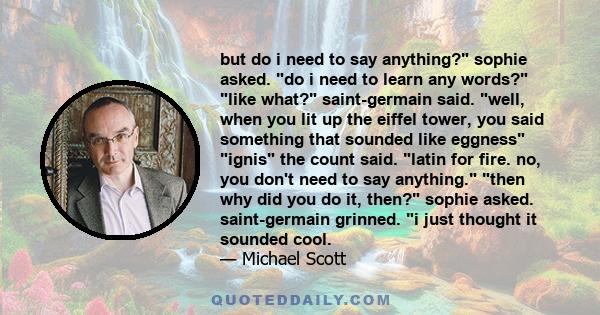 but do i need to say anything? sophie asked. do i need to learn any words? like what? saint-germain said. well, when you lit up the eiffel tower, you said something that sounded like eggness ignis the count said. latin