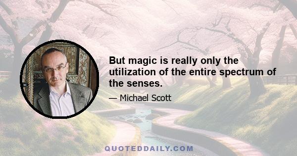 But magic is really only the utilization of the entire spectrum of the senses.