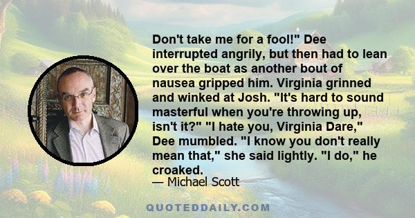 Don't take me for a fool! Dee interrupted angrily, but then had to lean over the boat as another bout of nausea gripped him. Virginia grinned and winked at Josh. It's hard to sound masterful when you're throwing up,