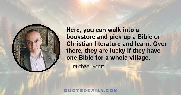 Here, you can walk into a bookstore and pick up a Bible or Christian literature and learn. Over there, they are lucky if they have one Bible for a whole village.