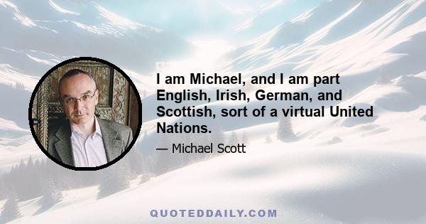 I am Michael, and I am part English, Irish, German, and Scottish, sort of a virtual United Nations.