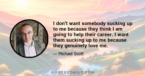 I don't want somebody sucking up to me because they think I am going to help their career. I want them sucking up to me because they genuinely love me.